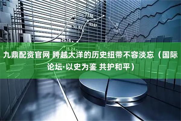 九鼎配资官网 跨越大洋的历史纽带不容淡忘（国际论坛·以史为鉴 共护和平）