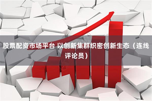 股票配资市场平台 以创新集群织密创新生态（连线评论员）