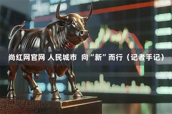 尚红网官网 人民城市  向“新”而行（记者手记）