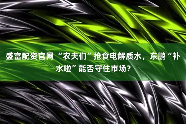 盛富配资官网 “农夫们”抢食电解质水，东鹏“补水啦”能否守住市场？