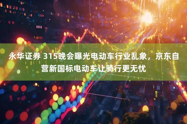 永华证券 315晚会曝光电动车行业乱象，京东自营新国标电动车让骑行更无忧