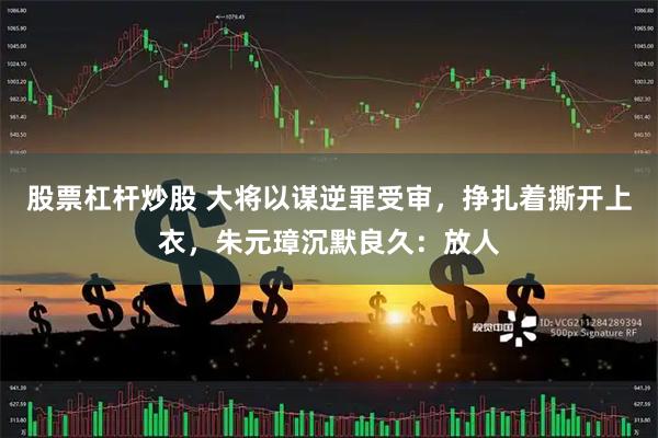 股票杠杆炒股 大将以谋逆罪受审，挣扎着撕开上衣，朱元璋沉默良久：放人