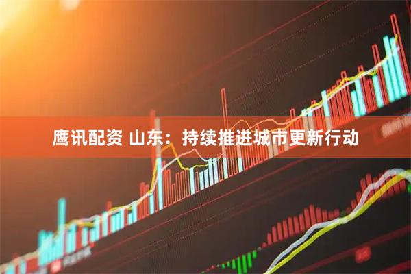 鹰讯配资 山东：持续推进城市更新行动