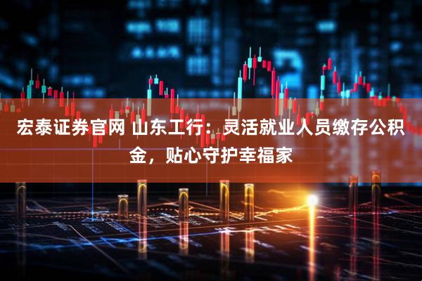 宏泰证券官网 山东工行：灵活就业人员缴存公积金，贴心守护幸福家