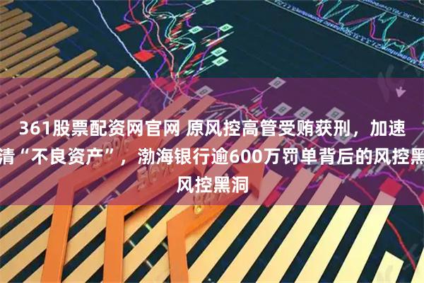 361股票配资网官网 原风控高管受贿获刑，加速出清“不良资产”，渤海银行逾600万罚单背后的风控黑洞