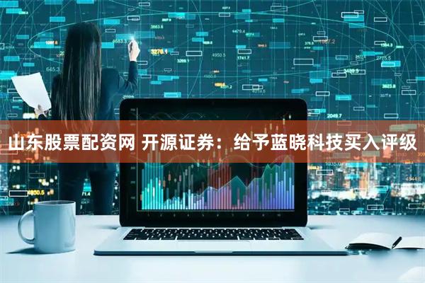 山东股票配资网 开源证券：给予蓝晓科技买入评级