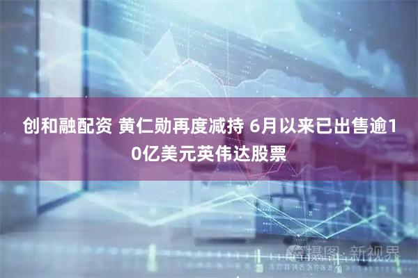 创和融配资 黄仁勋再度减持 6月以来已出售逾10亿美元英伟达股票