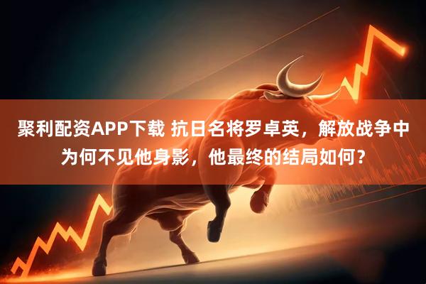 聚利配资APP下载 抗日名将罗卓英，解放战争中为何不见他身影，他最终的结局如何？