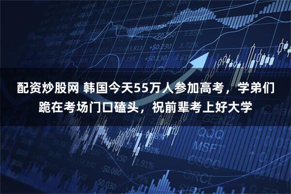配资炒股网 韩国今天55万人参加高考，学弟们跪在考场门口磕头，祝前辈考上好大学