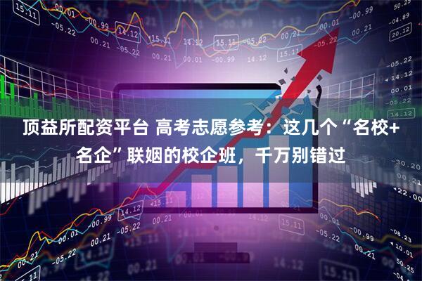 顶益所配资平台 高考志愿参考：这几个“名校+名企”联姻的校企班，千万别错过