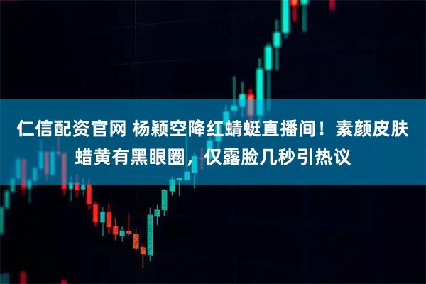 仁信配资官网 杨颖空降红蜻蜓直播间！素颜皮肤蜡黄有黑眼圈，仅露脸几秒引热议