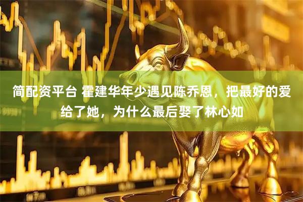 简配资平台 霍建华年少遇见陈乔恩，把最好的爱给了她，为什么最后娶了林心如