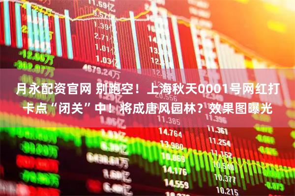 月永配资官网 别跑空！上海秋天0001号网红打卡点“闭关”中！将成唐风园林？效果图曝光