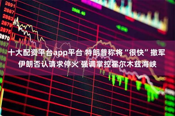 十大配资平台app平台 特朗普称将“很快”撤军 伊朗否认请求停火 强调掌控霍尔木兹海峡
