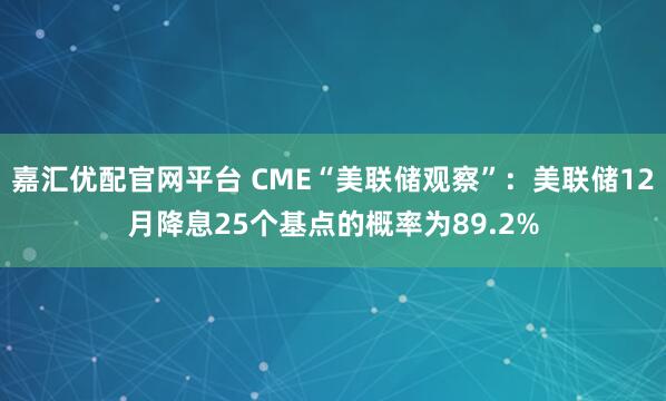 嘉汇优配官网平台 CME“美联储观察”：美联储12月降息25个基点的概率为89.2%