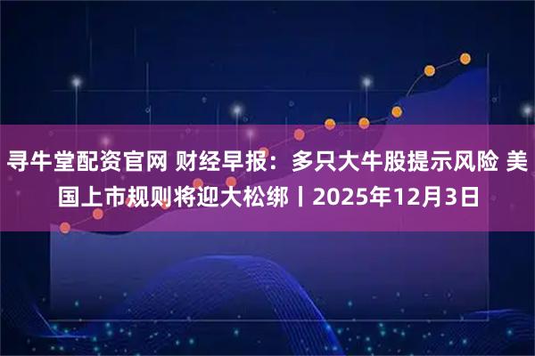 寻牛堂配资官网 财经早报：多只大牛股提示风险 美国上市规则将迎大松绑丨2025年12月3日