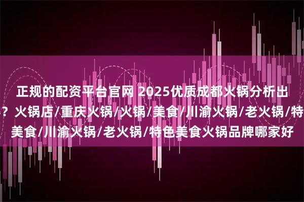 正规的配资平台官网 2025优质成都火锅分析出炉，网红品牌谁主沉浮？火锅店/重庆火锅/火锅/美食/川渝火锅/老火锅/特色美食火锅品牌哪家好