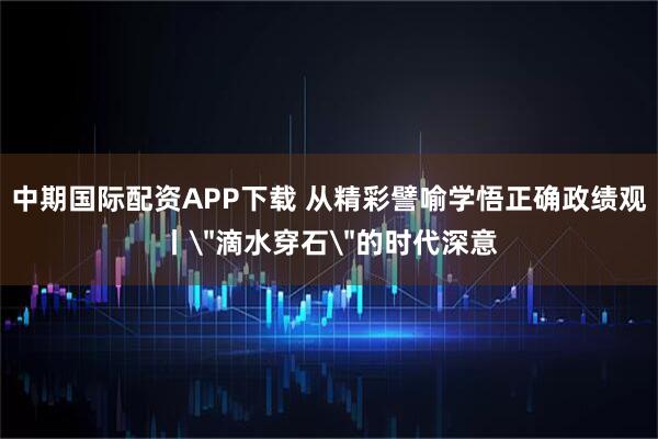 中期国际配资APP下载 从精彩譬喻学悟正确政绩观丨＂滴水穿石＂的时代深意