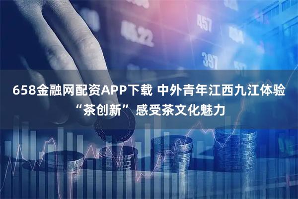 658金融网配资APP下载 中外青年江西九江体验“茶创新” 感受茶文化魅力